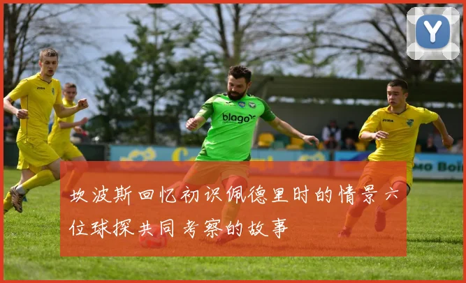 坎波斯回忆初识佩德里时的情景六位球探共同考察的故事