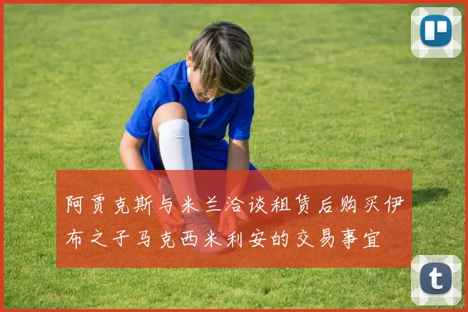 阿贾克斯与米兰洽谈租赁后购买伊布之子马克西米利安的交易事宜
