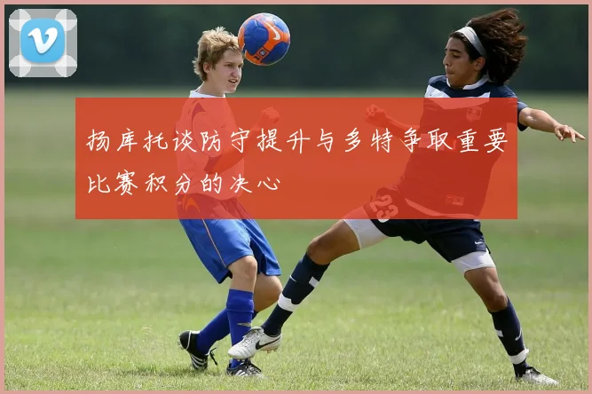 扬库托谈防守提升与多特争取重要比赛积分的决心