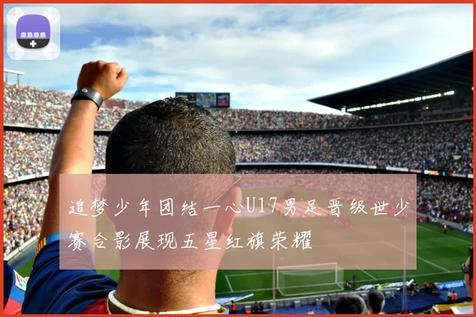 追梦少年团结一心U17男足晋级世少赛合影展现五星红旗荣耀