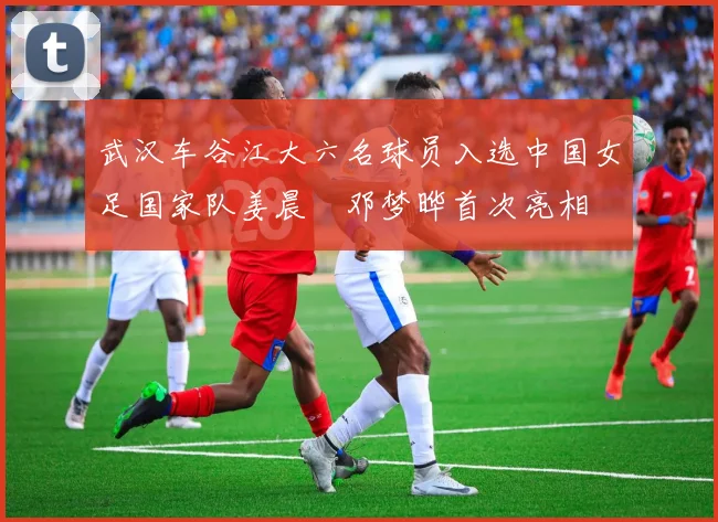 武汉车谷江大六名球员入选中国女足国家队姜晨璟邓梦晔首次亮相