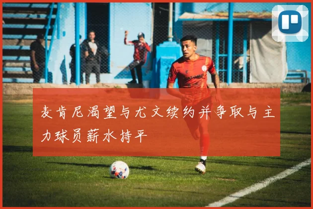 麦肯尼渴望与尤文续约并争取与主力球员薪水持平