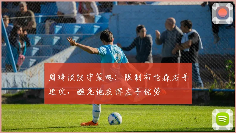 周琦谈防守策略：限制布伦森右手进攻，避免他发挥左手优势