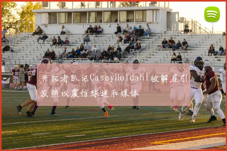 开拓者队记CaseyHoldahl被解雇引发热议震惊球迷和媒体
