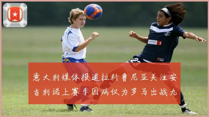 意大利媒体报道拉科鲁尼亚关注安吉利诺上赛季因病仅为罗马出战九场