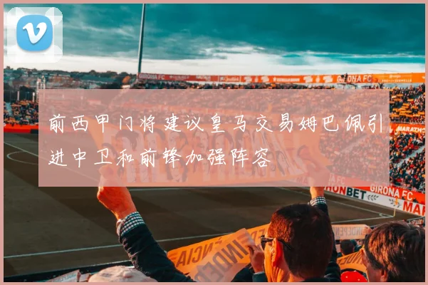 前西甲门将建议皇马交易姆巴佩引进中卫和前锋加强阵容