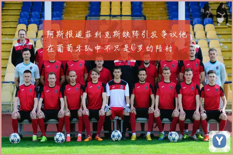 阿斯报道菲利克斯缺阵引发争议他在葡萄牙队中不只是C罗的陪衬