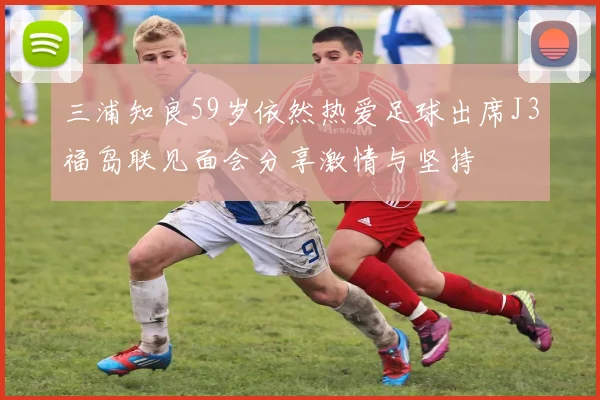 三浦知良59岁依然热爱足球出席J3福岛联见面会分享激情与坚持