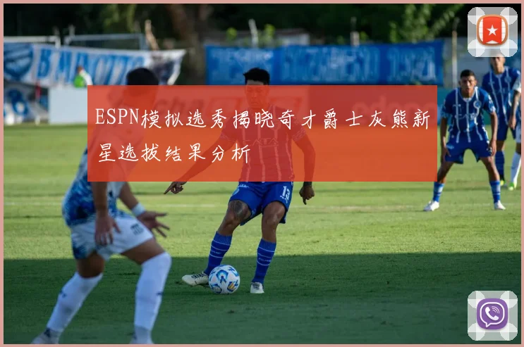 ESPN模拟选秀揭晓奇才爵士灰熊新星选拔结果分析