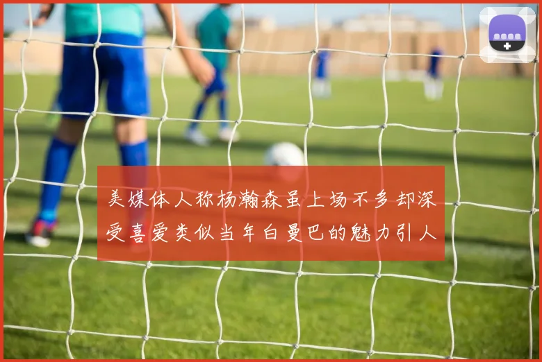 美媒体人称杨瀚森虽上场不多却深受喜爱类似当年白曼巴的魅力引人瞩目