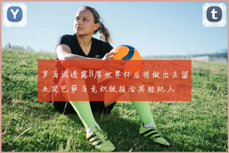 罗马诺透露B席世界杯后将做出去留决定巴萨马竞积极接洽其经纪人