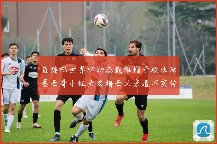 直播吧世界杯动态戴维帽子戏法助墨西哥小组头名梅西父亲遭不实传言困扰