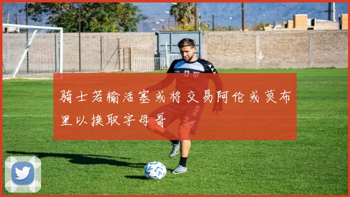 骑士若输活塞或将交易阿伦或莫布里以换取字母哥