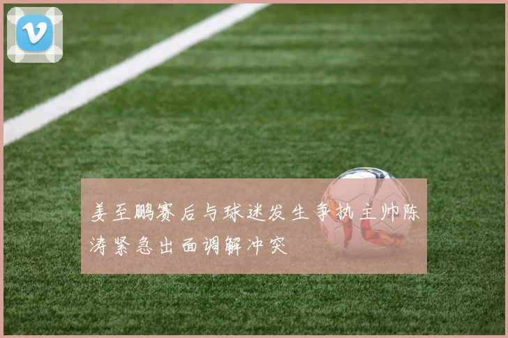 姜至鹏赛后与球迷发生争执主帅陈涛紧急出面调解冲突