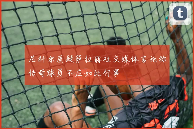 尼科尔质疑萨拉赫社交媒体言论称传奇球员不应如此行事