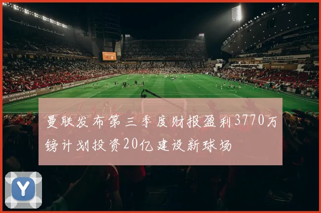 曼联发布第三季度财报盈利3770万镑计划投资20亿建设新球场