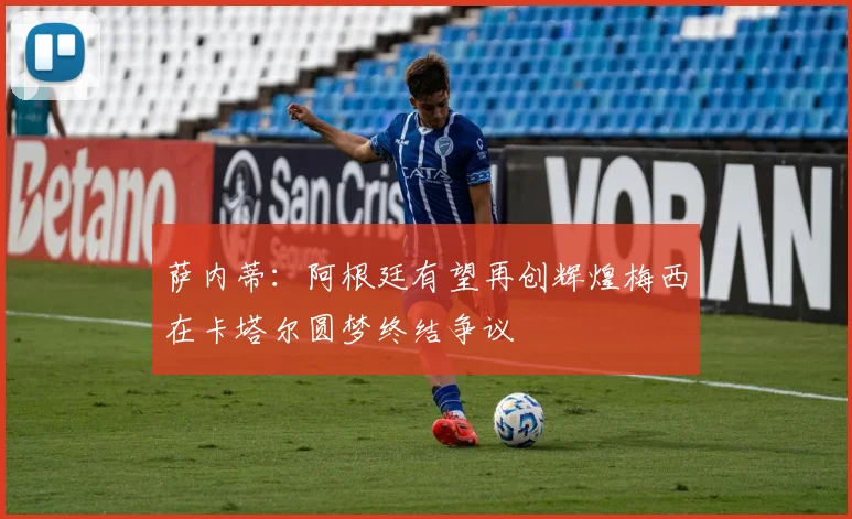 萨内蒂：阿根廷有望再创辉煌梅西在卡塔尔圆梦终结争议