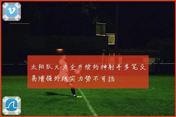 太阳队火力全开续约神射手多笔交易增强外线实力势不可挡