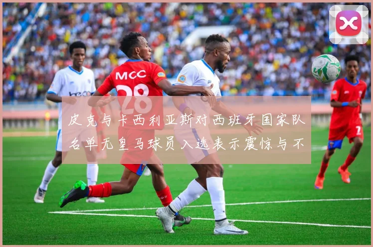 皮克与卡西利亚斯对西班牙国家队名单无皇马球员入选表示震惊与不解