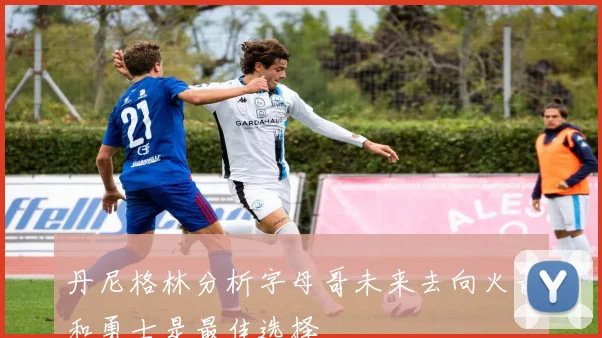 丹尼格林分析字母哥未来去向火箭和勇士是最佳选择