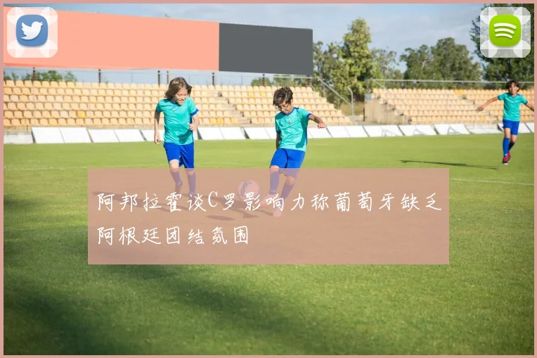 阿邦拉霍谈C罗影响力称葡萄牙缺乏阿根廷团结氛围