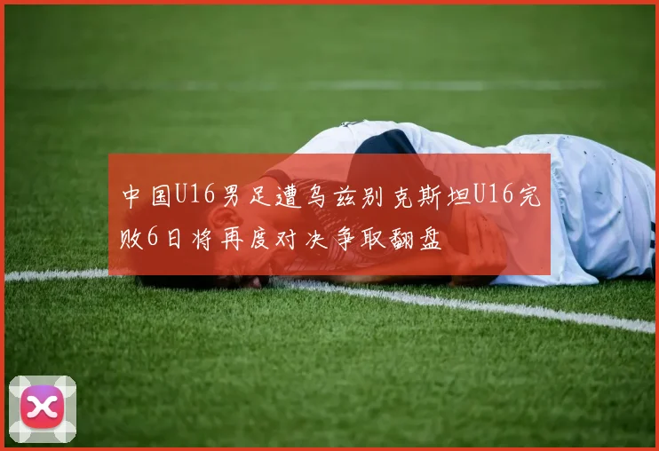 中国U16男足遭乌兹别克斯坦U16完败6日将再度对决争取翻盘