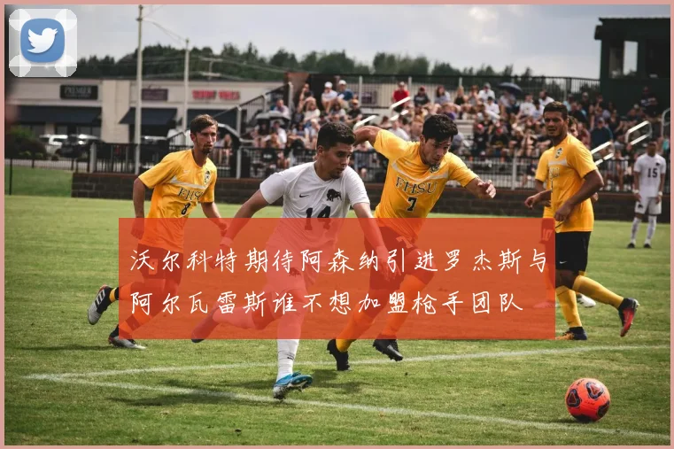 沃尔科特期待阿森纳引进罗杰斯与阿尔瓦雷斯谁不想加盟枪手团队