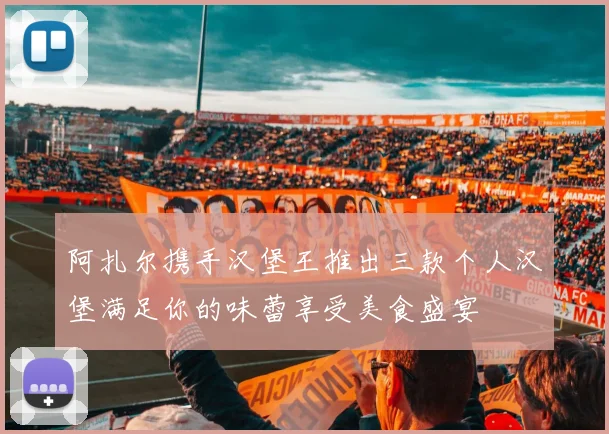 阿扎尔携手汉堡王推出三款个人汉堡满足你的味蕾享受美食盛宴