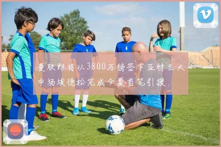 曼联即将以3800万镑签下亚特兰大中场埃德松完成今夏首笔引援