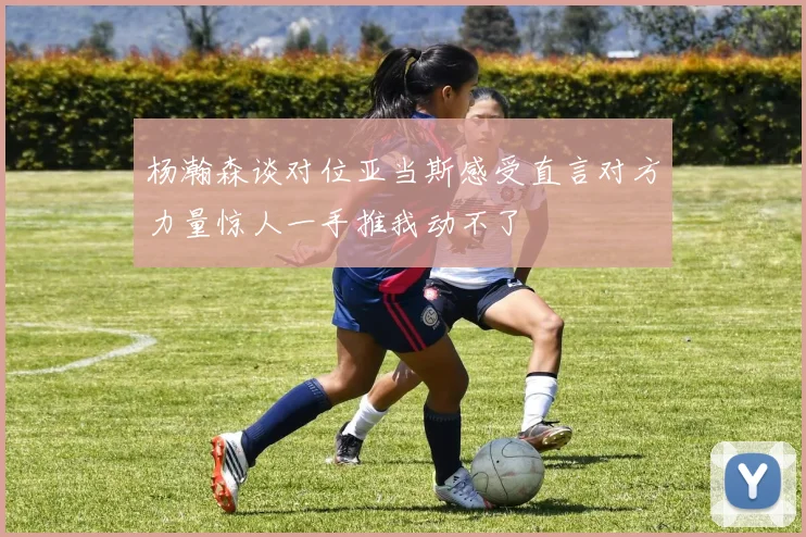 杨瀚森谈对位亚当斯感受直言对方力量惊人一手推我动不了