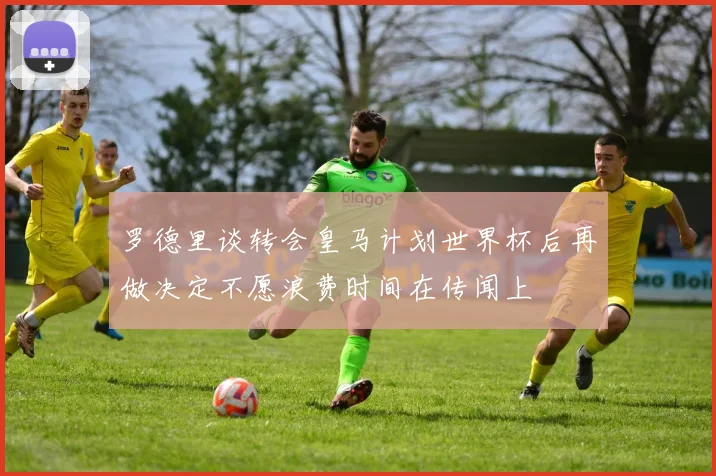 罗德里谈转会皇马计划世界杯后再做决定不愿浪费时间在传闻上