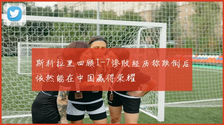斯科拉里回顾1-7惨败经历称跌倒后依然能在中国赢得荣耀